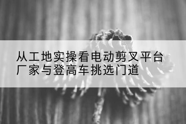 天峻电动剪叉升降平台厂家-从工地实操看电动剪叉平台厂家与登高车挑选门道