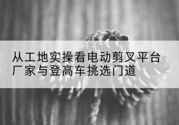 天峻电动剪叉升降平台厂家-从工地实操看电动剪叉平台厂家与登高车挑选门道